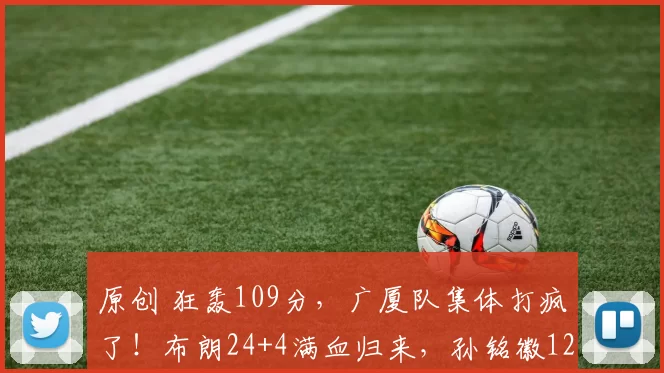 原创 狂轰109分，广厦队集体打疯了！布朗24+4满血归来，孙铭徽12+6