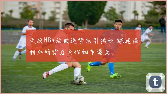 天投NBA放假送赞助引热议 球迷福利加码背后合作细节曝光