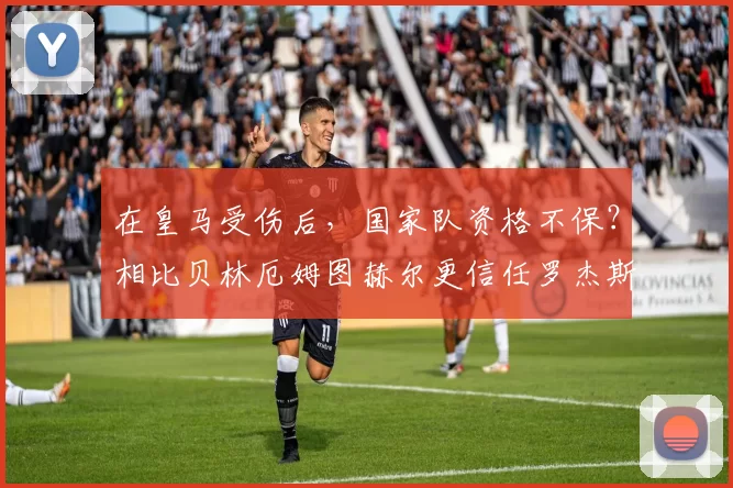 在皇马受伤后，国家队资格不保？相比贝林厄姆图赫尔更信任罗杰斯