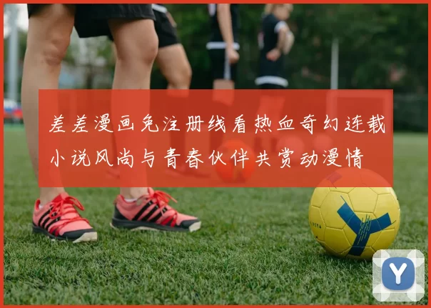 差差漫画免注册线看热血奇幻连载小说风尚与青春伙伴共赏动漫情