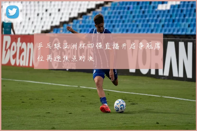 乒乓球亚洲杯四强直播开启争冠席位再迎焦点对决