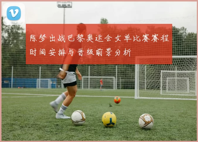 陈梦出战巴黎奥运会女单比赛赛程时间安排与晋级前景分析