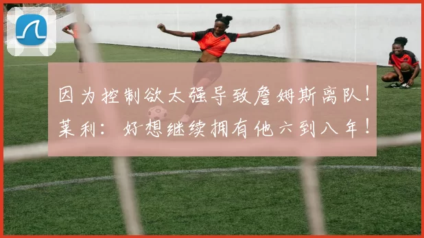 因为控制欲太强导致詹姆斯离队！莱利：好想继续拥有他六到八年！