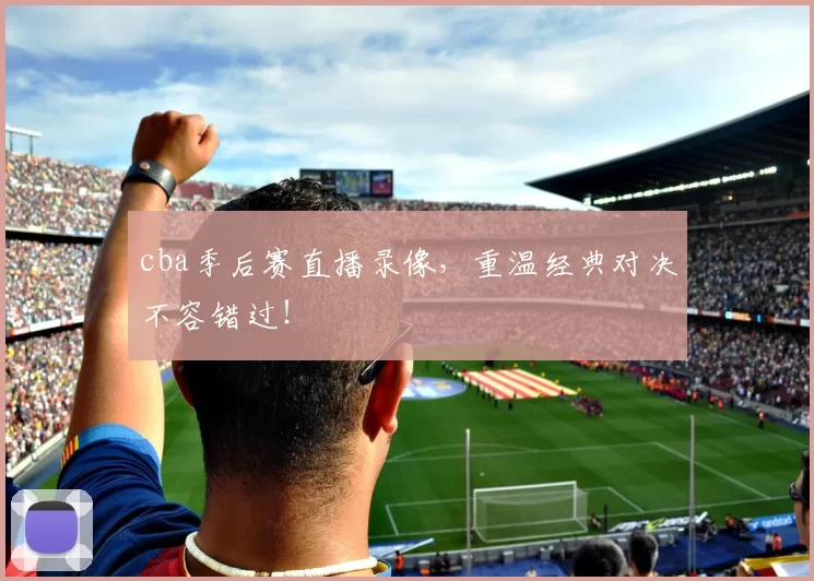 cba季后赛直播录像，重温经典对决不容错过！