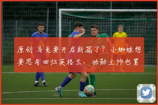 原创 马竞要开启新篇了？小蜘蛛想要思考回归英格兰，功勋主帅也累了