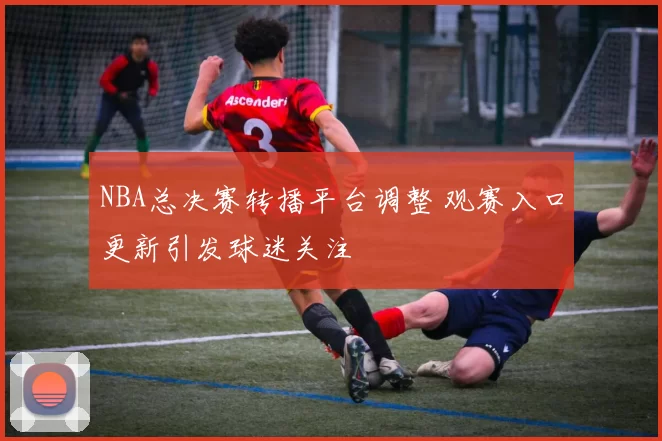 NBA总决赛转播平台调整 观赛入口更新引发球迷关注