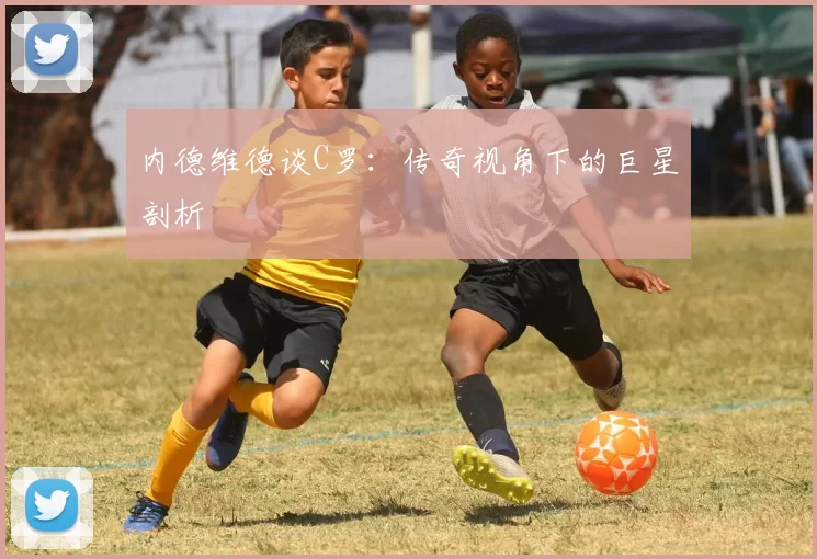 内德维德谈C罗:传奇视角下的巨星剖析