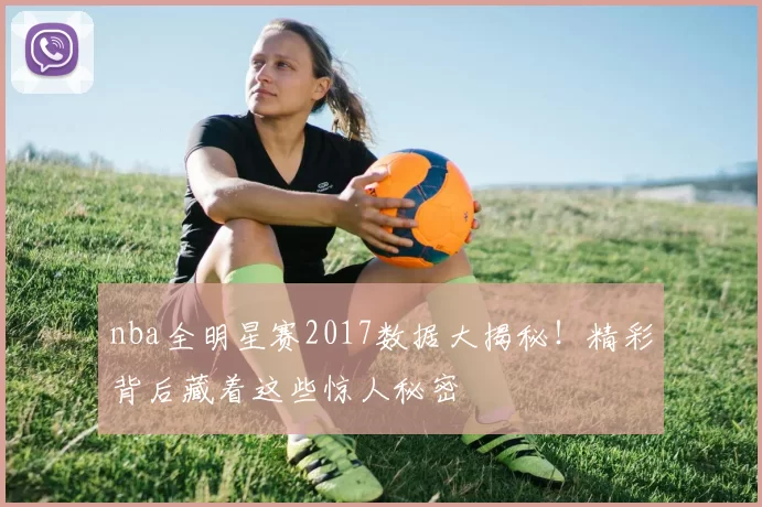 nba全明星赛2017数据大揭秘！精彩背后藏着这些惊人秘密