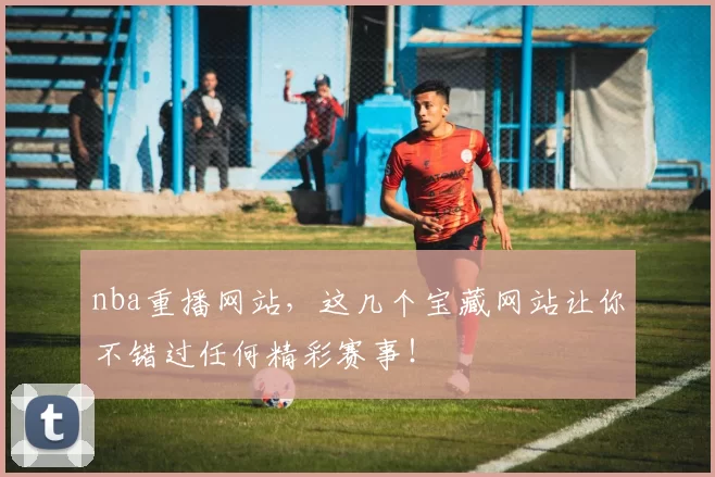 nba重播网站，这几个宝藏网站让你不错过任何精彩赛事！