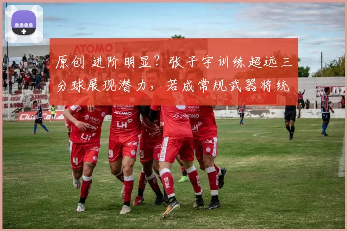 原创 进阶明显？张子宇训练超远三分球展现潜力，若成常规武器将统治全场