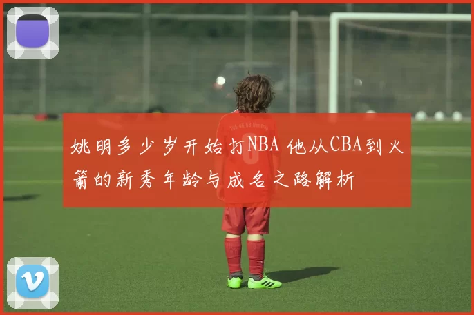 姚明多少岁开始打NBA 他从CBA到火箭的新秀年龄与成名之路解析