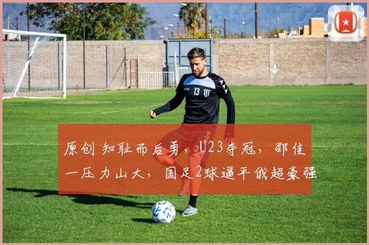 原创 知耻而后勇，U23夺冠，邵佳一压力山大，国足2球逼平俄超豪强，这是雄起了吗？