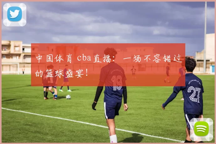 中国体育 cba直播：一场不容错过的篮球盛宴！