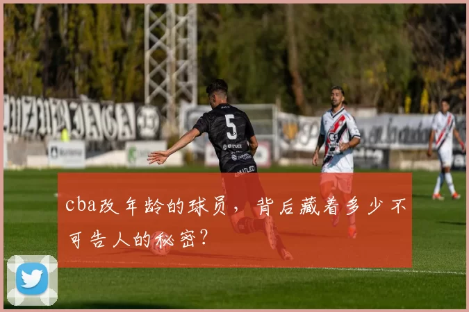 cba改年龄的球员，背后藏着多少不可告人的秘密？