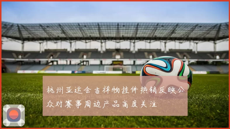 杭州亚运会吉祥物挂件热销反映公众对赛事周边产品高度关注