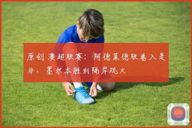 原创 澳超联赛：阿德莱德联卷入是非，墨尔本胜利隔岸观火