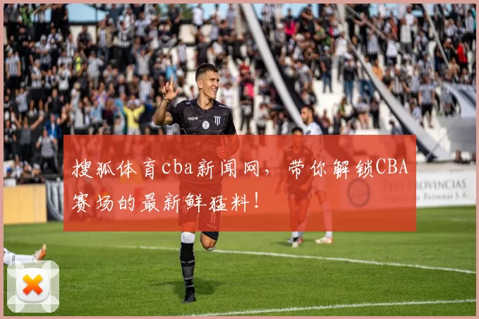 搜狐体育cba新闻网，带你解锁CBA赛场的最新鲜猛料！