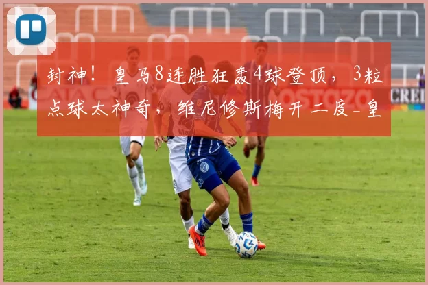 封神！皇马8连胜狂轰4球登顶，3粒点球太神奇，维尼修斯梅开二度_皇家社会_贡萨洛_机会