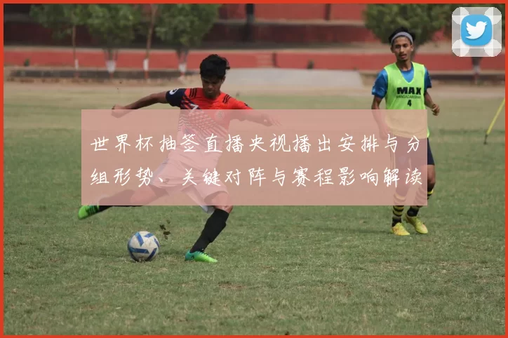 世界杯抽签直播央视播出安排与分组形势、关键对阵与赛程影响解读