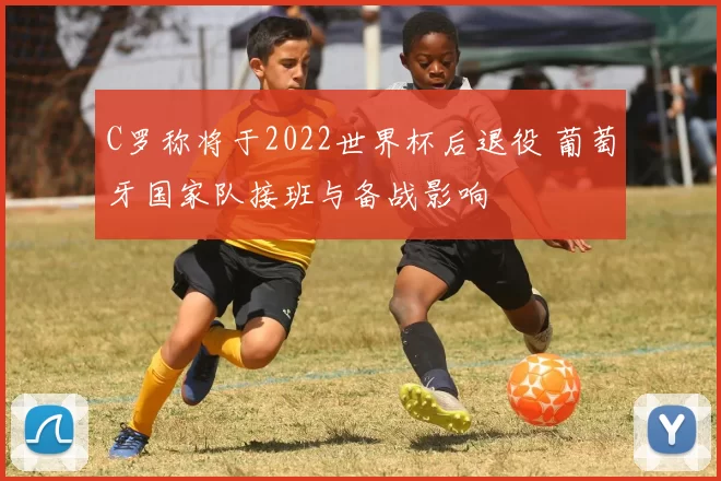 C罗称将于2022世界杯后退役 葡萄牙国家队接班与备战影响