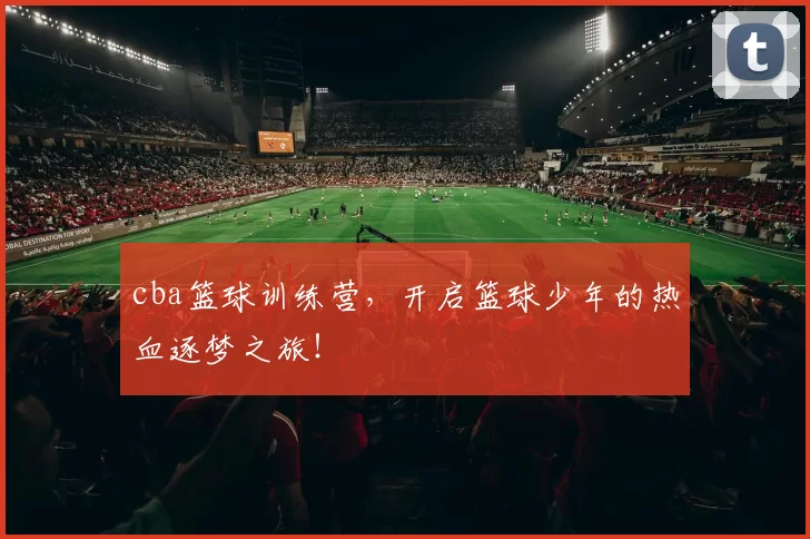 cba篮球训练营,开启篮球少年的热血逐梦之旅!