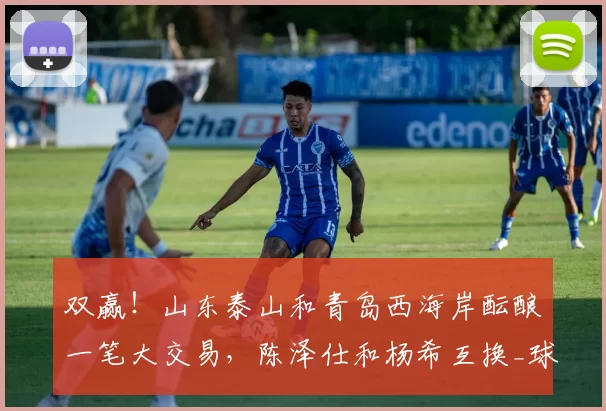 双赢！山东泰山和青岛西海岸酝酿一笔大交易，陈泽仕和杨希互换_球员_球迷_郑智