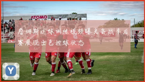 詹姆斯运球训练视频曝光备战季后赛展现出色控球状态