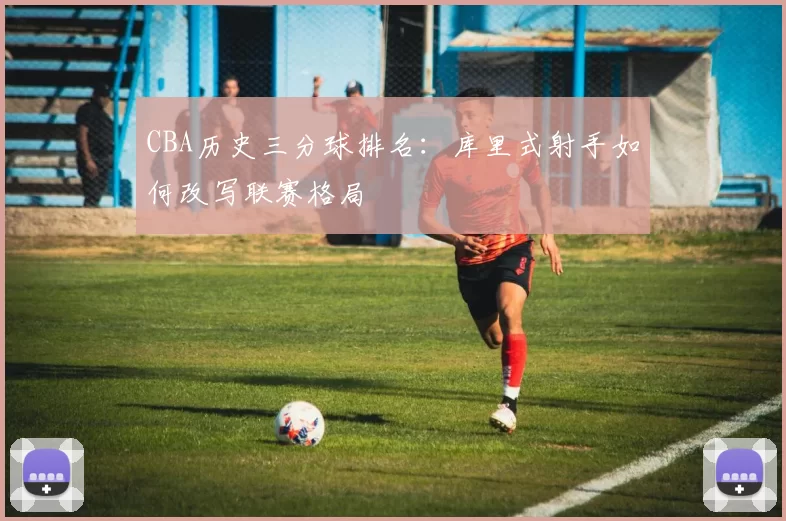 CBA历史三分球排名：库里式射手如何改写联赛格局