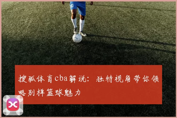 搜狐体育cba解说:独特视角带你领略别样篮球魅力
