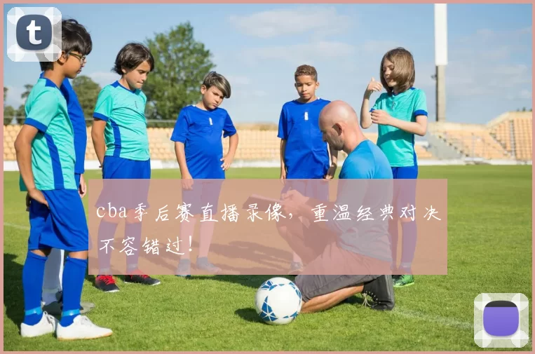 cba季后赛直播录像，重温经典对决不容错过！