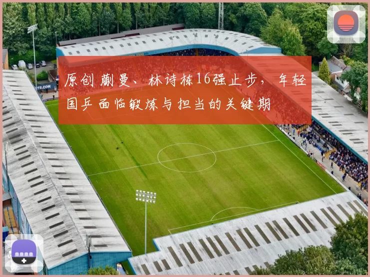 原创 蒯曼、林诗栋16强止步，年轻国乒面临锻炼与担当的关键期