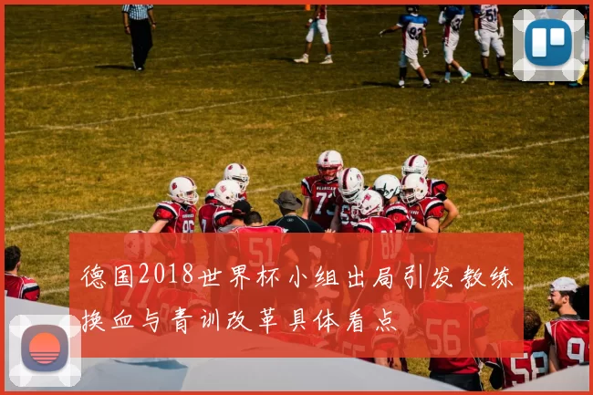 德国2018世界杯小组出局引发教练换血与青训改革具体看点