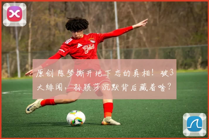 原创 陈梦撕开地下恋的真相！破3大绯闻，孙颖莎沉默背后藏着啥？