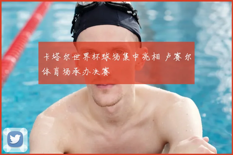 卡塔尔世界杯球场集中亮相 卢赛尔体育场承办决赛