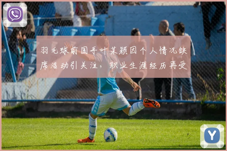羽毛球前国手叶某颖因个人情况缺席活动引关注，职业生涯经历再受讨论