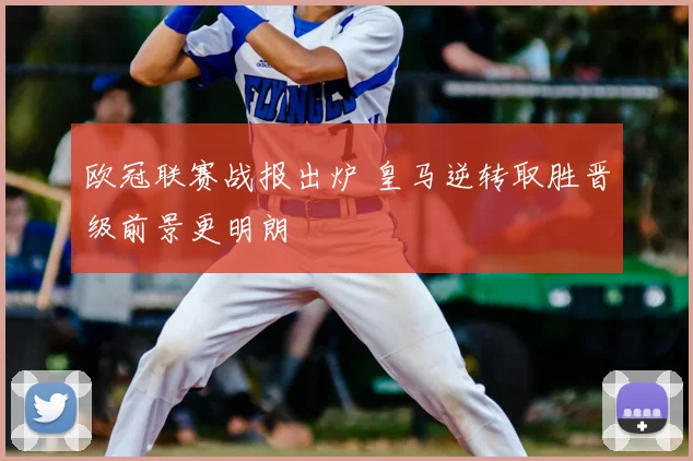 欧冠联赛战报出炉 皇马逆转取胜晋级前景更明朗