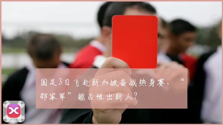 国足3日飞赴新加坡备战热身赛，“邵家军”能否练出新人？