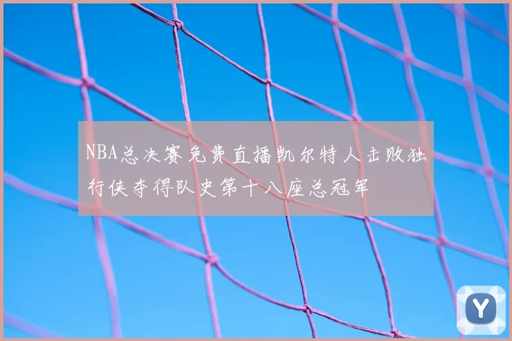 NBA总决赛免费直播凯尔特人击败独行侠夺得队史第十八座总冠军
