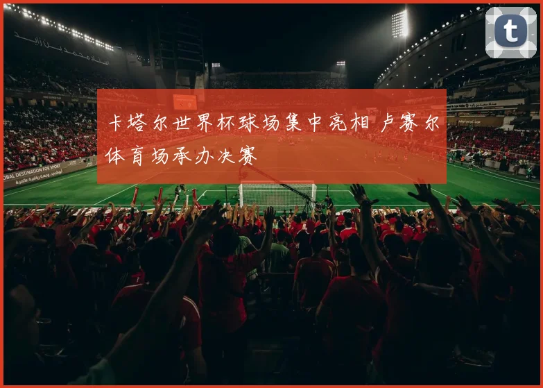 卡塔尔世界杯球场集中亮相 卢赛尔体育场承办决赛