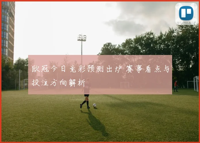 欧冠今日竞彩预测出炉 赛事看点与投注方向解析