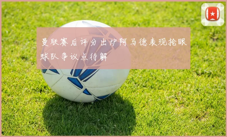 曼联赛后评分出炉阿马德表现抢眼球队争议点待解